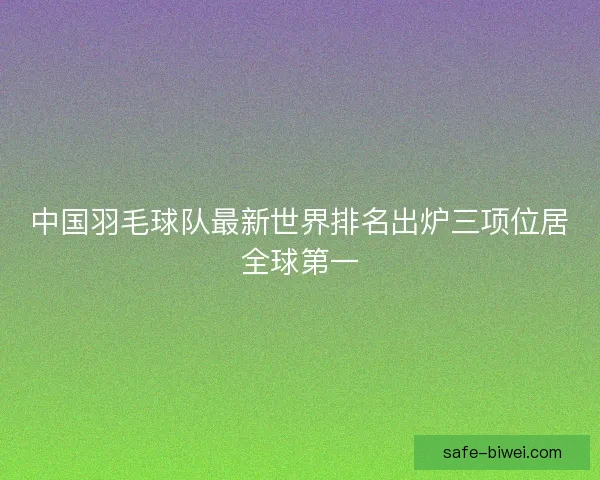 中国羽毛球队最新世界排名出炉三项位居全球第一