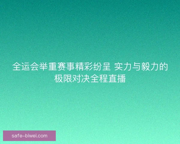 全运会举重赛事精彩纷呈 实力与毅力的极限对决全程直播