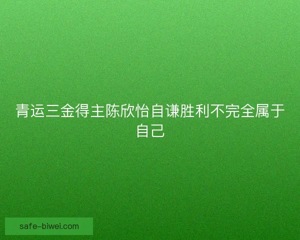 青运三金得主陈欣怡自谦胜利不完全属于自己