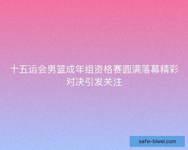 十五运会男篮成年组资格赛圆满落幕精彩对决引发关注